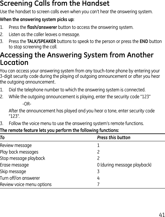 1Use the handset to screen calls even when you can’t hear the answering system.1.  Press the  button to access the answering system. .  Listen as the caller leaves a message..  Press the  buttons to speak to the person or press the  button to stop screening the call. You can access your answering system from any touch-tone phone by entering your -digit security code during the playing of outgoing announcement or after you hear the outgoing announcement.1.   Dial the telephone number to which the answering system is connected..  While the outgoing announcement is playing, enter the security code “1”     -OR-   After the announcement has played and you hear a tone, enter security code “1”..  Follow the voice menu to use the answering system’s remote functions.To  Press this buttonReview message   1Play back messages   Stop message playback   Erase message   0 (during message playback)Skip message   Turn off/on answerer   Review voice menu options   7
