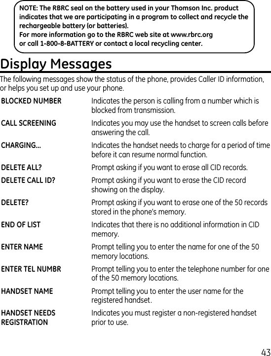 The following messages show the status of the phone, provides Caller ID information, or helps you set up and use your phone.  Indicates the person is calling from a number which is blocked from transmission.  Indicates you may use the handset to screen calls before answering the call.   Indicates the handset needs to charge for a period of time before it can resume normal function.  Prompt asking if you want to erase all CID records.  Prompt asking if you want to erase the CID record showing on the display.  Prompt asking if you want to erase one of the 50 records stored in the phone’s memory.   Indicates that there is no additional information in CID memory.  Prompt telling you to enter the name for one of the 50 memory locations.  Prompt telling you to enter the telephone number for one of the 50 memory locations. Prompt telling you to enter the user name for the registered handset.   Indicates you must register a non-registered handset prior to use. NOTE: The RBRC seal on the battery used in your Thomson Inc. product indicates that we are participating in a program to collect and recycle the rechargeable battery (or batteries). For more information go to the RBRC web site at www.rbrc.org or call 1-800-8-BATTERY or contact a local recycling center.