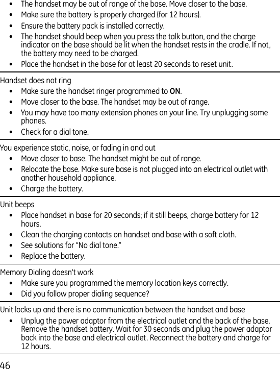 6•  The handset may be out of range of the base. Move closer to the base.•  Make sure the battery is properly charged (for 1 hours).•  Ensure the battery pack is installed correctly. •  The handset should beep when you press the talk button, and the charge indicator on the base should be lit when the handset rests in the cradle. If not, the battery may need to be charged.•  Place the handset in the base for at least 0 seconds to reset unit.Handset does not ring •  Make sure the handset ringer programmed to .•  Move closer to the base. The handset may be out of range.•  You may have too many extension phones on your line. Try unplugging some phones.•  Check for a dial tone. You experience static, noise, or fading in and out  •  Move closer to base. The handset might be out of range.•  Relocate the base. Make sure base is not plugged into an electrical outlet with another household appliance.•  Charge the battery.Unit beeps •  Place handset in base for 0 seconds; if it still beeps, charge battery for 1 hours.•  Clean the charging contacts on handset and base with a soft cloth.•  See solutions for “No dial tone.”•  Replace the battery.Memory Dialing doesn’t work •  Make sure you programmed the memory location keys correctly.•  Did you follow proper dialing sequence? Unit locks up and there is no communication between the handset and base •  Unplug the power adaptor from the electrical outlet and the back of the base. Remove the handset battery. Wait for 0 seconds and plug the power adaptor back into the base and electrical outlet. Reconnect the battery and charge for 1 hours.