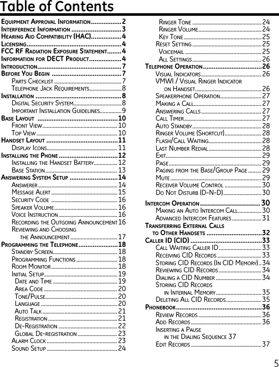 5EquipmEnt ApprovAl informAtion .................2intErfErEncE informAtion ............................3HEAring Aid compAtibility (HAc) .................4licEnsing .....................................................4fcc rf rAdiAtion ExposurE stAtEmEnt........4informAtion for dEct product ..................4introduction ............................................... 7bEforE you bEgin  .......................................7Parts CheCklist ..............................................7telePhone JaCk requirements ......................8instAllAtion  ................................................8Digital seCurity system.................................8imPortant installation guiDelines...............9bAsE lAyout  .............................................10Front View ...................................................10toP View .......................................................10HAndsEt lAyout ........................................11DisPlay iCons ................................................11instAlling tHE pHonE .................................12installing the hanDset Battery ................ 12Base station .................................................13AnswEring systEm sEtup ...........................14answerer ...................................................... 14message alert ............................................. 15seCurity CoDe  ............................................. 16sPeaker Volume ...........................................16VoiCe instruCtion ........................................16reCorDing the outgoing announCement 16reViewing anD Choosing  the announCement ................................ 17progrAmming tHE tElEpHonE ......................18stanDBy sCreen............................................18Programming FunCtions ............................18room monitor .............................................18initial setuP .................................................. 19Date anD time ............................................ 19area CoDe ..................................................20tone/Pulse ................................................. 20language ....................................................20auto talk ...................................................21registration ...............................................21De-registration ........................................ 22gloBal De-registration ........................... 23alarm CloCk ................................................23sounD setuP ................................................ 24ringer tone ...............................................24ringer Volume ........................................... 24key tone .....................................................25reset setting ...............................................25VoiCemail ....................................................25all settings ...............................................26tElEpHonE opErAtion .................................26Visual inDiCators ......................................... 26Vmwi / Visual ringer inDiCator  on hanDset .............................................26sPeakerPhone oPeration ............................27making a Call .............................................. 27answering Calls ......................................... 27Call timer.....................................................27auto stanDBy ...............................................28ringer Volume (shortCut) .........................28Flash/Call waiting .................................... 28last numBer reDial .................................... 28exit ................................................................. 29Page ...............................................................29Paging From the Base/grouP Page ......... 29mute ..............................................................29reCeiVer Volume Control ......................... 30Do not DisturB (D-n-D) ..........................30intErcom opErAtion .............................. 30making an auto interCom Call ................ 30aDVanCeD interCom Features ....................31trAnsfErring ExtErnAl cAlls  to otHEr HAndsEts ...............................32cAllEr id (cid) ........................................33Call waiting Caller iD .............................33reCeiVing CiD reCorDs ..............................33storing CiD reCorDs (in CiD memory) ..34reViewing CiD reCorDs .............................34Dialing a CiD numBer ...............................34storing CiD reCorDs  in internal memory ...............................35Deleting all CiD reCorDs ........................ 35pHonEbook ................................................36reView reCorDs ...........................................36aDD reCorDs ................................................36inserting a Pause  in the Dialing sequenCe 37eDit reCorDs ................................................37