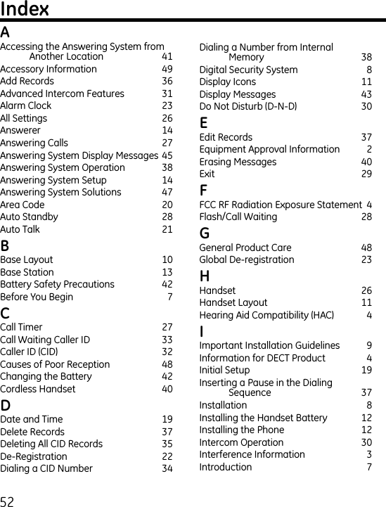 5Accessing the Answering System from Another Location  1Accessory Information  9Add Records  6Advanced Intercom Features  1Alarm Clock  All Settings  6Answerer  1Answering Calls  7Answering System Display Messages 5Answering System Operation  8Answering System Setup  1Answering System Solutions  7Area Code  0Auto Standby  8Auto Talk  1 Base Layout   10Base Station  1Battery Safety Precautions  Before You Begin   7 Call Timer  7Call Waiting Caller ID  Caller ID (CID)  Causes of Poor Reception  8Changing the Battery  Cordless Handset  0 Date and Time  19Delete Records  7Deleting All CID Records  5De-Registration  Dialing a CID Number  Dialing a Number from Internal  Memory  8Digital Security System  8Display Icons  11Display Messages  Do Not Disturb (D-N-D)  0 Edit Records  7Equipment Approval Information  Erasing Messages  0Exit    9 FCC RF Radiation Exposure Statement  Flash/Call Waiting  8 General Product Care  8Global De-registration   Handset  6Handset Layout  11Hearing Aid Compatibility (HAC)   Important Installation Guidelines  9Information for DECT Product  Initial Setup  19Inserting a Pause in the Dialing  Sequence  7Installation   8Installing the Handset Battery  1Installing the Phone  1Intercom Operation  0Interference Information  Introduction  7