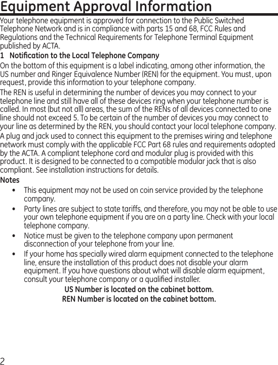 2Equipment Approval InformationYour telephone equipment is approved for connection to the Public Switched Telephone Network and is in compliance with parts 15 and 68, FCC Rules and Regulations and the Technical Requirements for Telephone Terminal Equipment published by ACTA.1  Notiﬁcation to the Local Telephone CompanyOn the bottom of this equipment is a label indicating, among other information, the US number and Ringer Equivalence Number (REN) for the equipment. You must, upon request, provide this information to your telephone company.The REN is useful in determining the number of devices you may connect to your telephone line and still have all of these devices ring when your telephone number is called. In most (but not all) areas, the sum of the RENs of all devices connected to one line should not exceed 5. To be certain of the number of devices you may connect to your line as determined by the REN, you should contact your local telephone company.A plug and jack used to connect this equipment to the premises wiring and telephone network must comply with the applicable FCC Part 68 rules and requirements adopted by the ACTA. A compliant telephone cord and modular plug is provided with this product. It is designed to be connected to a compatible modular jack that is also compliant. See installation instructions for details.Notes •  This equipment may not be used on coin service provided by the telephone company.•  Party lines are subject to state tariffs, and therefore, you may not be able to use your own telephone equipment if you are on a party line. Check with your local telephone company.•   Notice must be given to the telephone company upon permanent disconnection of your telephone from your line.•   If your home has specially wired alarm equipment connected to the telephone line, ensure the installation of this product does not disable your alarm equipment. If you have questions about what will disable alarm equipment, consult your telephone company or a qualiﬁed installer.US Number is located on the cabinet bottom.REN Number is located on the cabinet bottom.