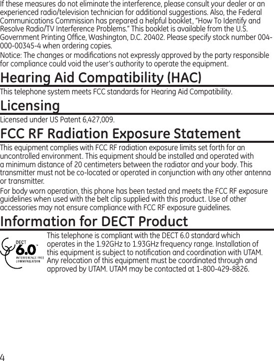 4If these measures do not eliminate the interference, please consult your dealer or an experienced radio/television technician for additional suggestions. Also, the Federal Communications Commission has prepared a helpful booklet, “How To Identify and Resolve Radio/TV Interference Problems.” This booklet is available from the U.S. Government Printing Ofﬁce, Washington, D.C. 20402. Please specify stock number 004-000-00345-4 when ordering copies.Notice: The changes or modiﬁcations not expressly approved by the party responsible for compliance could void the user’s authority to operate the equipment.Hearing Aid Compatibility (HAC)This telephone system meets FCC standards for Hearing Aid Compatibility.LicensingLicensed under US Patent 6,427,009.FCC RF Radiation Exposure StatementThis equipment complies with FCC RF radiation exposure limits set forth for an uncontrolled environment. This equipment should be installed and operated with a minimum distance of 20 centimeters between the radiator and your body. This transmitter must not be co-located or operated in conjunction with any other antenna or transmitter.For body worn operation, this phone has been tested and meets the FCC RF exposure guidelines when used with the belt clip supplied with this product. Use of other accessories may not ensure compliance with FCC RF exposure guidelines.Information for DECT ProductThis telephone is compliant with the DECT 6.0 standard which operates in the 1.92GHz to 1.93GHz frequency range. Installation of this equipment is subject to notiﬁcation and coordination with UTAM. Any relocation of this equipment must be coordinated through and approved by UTAM. UTAM may be contacted at 1-800-429-8826. 