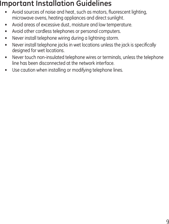 9Important Installation Guidelines•  Avoid sources of noise and heat, such as motors, ﬂuorescent lighting, microwave ovens, heating appliances and direct sunlight.•  Avoid areas of excessive dust, moisture and low temperature.•  Avoid other cordless telephones or personal computers.•  Never install telephone wiring during a lightning storm.•   Never install telephone jacks in wet locations unless the jack is speciﬁcally designed for wet locations.•   Never touch non-insulated telephone wires or terminals, unless the telephone line has been disconnected at the network interface.•   Use caution when installing or modifying telephone lines.