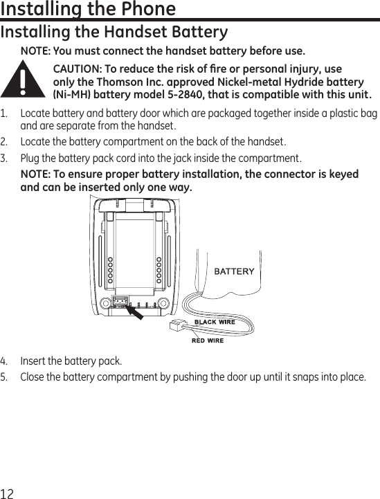 12Installing the PhoneInstalling the Handset BatteryNOTE: You must connect the handset battery before use.CAUTION: To reduce the risk of ﬁre or personal injury, use only the Thomson Inc. approved Nickel-metal Hydride battery (Ni-MH) battery model 5-2840, that is compatible with this unit.1.  Locate battery and battery door which are packaged together inside a plastic bag and are separate from the handset.2.  Locate the battery compartment on the back of the handset.3.  Plug the battery pack cord into the jack inside the compartment. NOTE: To ensure proper battery installation, the connector is keyed and can be inserted only one way.4.  Insert the battery pack.5.   Close the battery compartment by pushing the door up until it snaps into place.