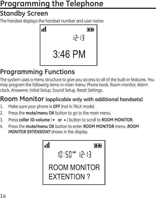 14Programming the TelephoneStandby ScreenThe handset displays the handset number and user name.Programming FunctionsThe system uses a menu structure to give you access to all of the built-in features. You may program the following items in main menu: Phone book, Room monitor, Alarm clock, Answerer, Initial Setup, Sound Setup, Reset Settings.Room Monitor (applicable only with additional handsets)1.  Make sure your phone is OFF (not in TALK mode).2.  Press the mute/menu OK button to go to the main menu.3.  Press caller ID-volume (6 or 5) button to scroll to ROOM MONITOR.4.  Press the mute/menu OK button to enter ROOM MONITOR menu, ROOM MONITOR EXTENSION? shows in the display.