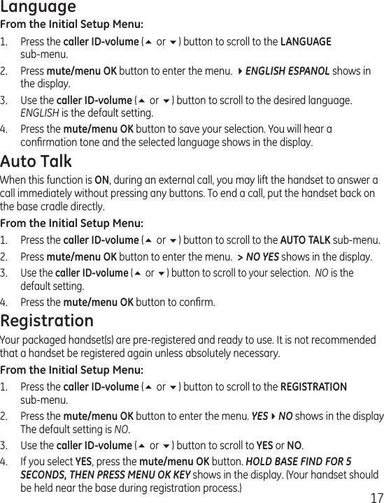 17LanguageFrom the Initial Setup Menu: 1.  Press the caller ID-volume (5 or 6) button to scroll to the LANGUAGE  sub-menu.2.  Press mute/menu OK button to enter the menu. 4ENGLISH ESPANOL shows in the display.3.  Use the caller ID-volume (5 or 6) button to scroll to the desired language. ENGLISH is the default setting.4.  Press the mute/menu OK button to save your selection. You will hear a conﬁrmation tone and the selected language shows in the display. Auto TalkWhen this function is ON, during an external call, you may lift the handset to answer a call immediately without pressing any buttons. To end a call, put the handset back on the base cradle directly.From the Initial Setup Menu: 1.  Press the caller ID-volume (5 or 6) button to scroll to the AUTO TALK sub-menu.2.  Press mute/menu OK button to enter the menu.  &gt; NO YES shows in the display.3. Use the caller ID-volume (5 or 6) button to scroll to your selection.  NO is the default setting.4.  Press the mute/menu OK button to conﬁrm.RegistrationYour packaged handset(s) are pre-registered and ready to use. It is not recommended that a handset be registered again unless absolutely necessary.From the Initial Setup Menu:1.  Press the caller ID-volume (5 or 6) button to scroll to the REGISTRATION  sub-menu.2.  Press the mute/menu OK button to enter the menu. YES4NO shows in the display The default setting is NO.3.  Use the caller ID-volume (5 or 6) button to scroll to YES or NO.4.  If you select YES, press the mute/menu OK button. HOLD BASE FIND FOR 5 SECONDS, THEN PRESS MENU OK KEY shows in the display. (Your handset should be held near the base during registration process.)