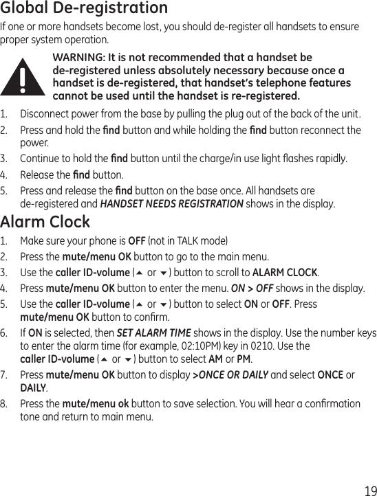 19Global De-registrationIf one or more handsets become lost, you should de-register all handsets to ensure proper system operation. WARNING: It is not recommended that a handset be  de-registered unless absolutely necessary because once a handset is de-registered, that handset’s telephone features cannot be used until the handset is re-registered.1.  Disconnect power from the base by pulling the plug out of the back of the unit.2.  Press and hold the ﬁnd button and while holding the ﬁnd button reconnect the power.3.  Continue to hold the ﬁnd button until the charge/in use light ﬂashes rapidly.4.  Release the ﬁnd button.5.  Press and release the ﬁnd button on the base once. All handsets are  de-registered and HANDSET NEEDS REGISTRATION shows in the display. Alarm Clock1.  Make sure your phone is OFF (not in TALK mode)2.  Press the mute/menu OK button to go to the main menu.3.  Use the caller ID-volume (5 or 6) button to scroll to ALARM CLOCK.4.  Press mute/menu OK button to enter the menu. ON &gt; OFF shows in the display.5.  Use the caller ID-volume (5 or 6) button to select ON or OFF. Press  mute/menu OK button to conﬁrm.6.  If ON is selected, then SET ALARM TIME shows in the display. Use the number keys to enter the alarm time (for example, 02:10PM) key in 0210. Use the  caller ID-volume (5 or 6) button to select AM or PM.7.  Press mute/menu OK button to display &gt;ONCE OR DAILY and select ONCE or DAILY.8.  Press the mute/menu ok button to save selection. You will hear a conﬁrmation tone and return to main menu.