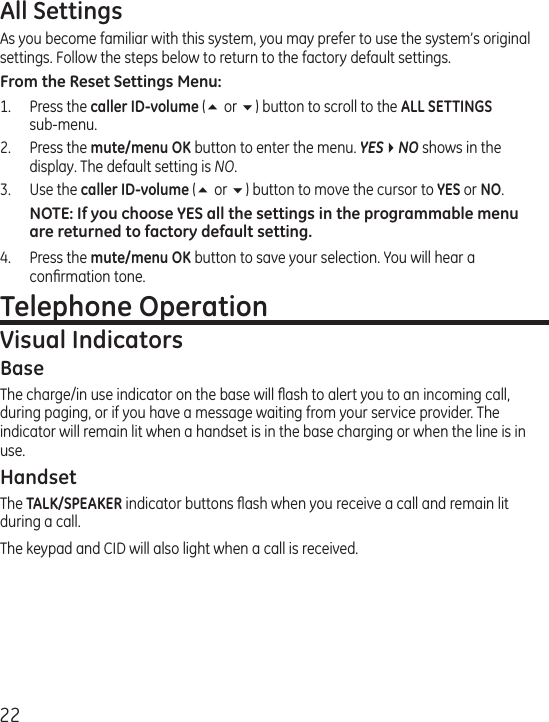 22All SettingsAs you become familiar with this system, you may prefer to use the system’s original settings. Follow the steps below to return to the factory default settings.From the Reset Settings Menu:1.  Press the caller ID-volume (5 or 6) button to scroll to the ALL SETTINGS  sub-menu. 2.  Press the mute/menu OK button to enter the menu. YES4NO shows in the display. The default setting is NO.3.  Use the caller ID-volume (5 or 6) button to move the cursor to YES or NO. NOTE: If you choose YES all the settings in the programmable menu are returned to factory default setting.4.  Press the mute/menu OK button to save your selection. You will hear a conﬁrmation tone. Telephone OperationVisual IndicatorsBaseThe charge/in use indicator on the base will ﬂash to alert you to an incoming call, during paging, or if you have a message waiting from your service provider. The indicator will remain lit when a handset is in the base charging or when the line is in use.HandsetThe TALK/SPEAKER indicator buttons ﬂash when you receive a call and remain lit during a call.The keypad and CID will also light when a call is received.