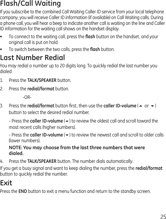 25Flash/Call WaitingIf you subscribe to the combined Call Waiting Caller ID service from your local telephone company, you will receive Caller ID information (if available) on Call Waiting calls. During a phone call, you will hear a beep to indicate another call is waiting on the line and Caller ID information for the waiting call shows on the handset display.•  To connect to the waiting call, press the ﬂash button on the handset, and your original call is put on hold.•  To switch between the two calls, press the ﬂash button.Last Number RedialYou may redial a number up to 20 digits long. To quickly redial the last number you dialed:1.  Press the TALK/SPEAKER button.2.  Press the redial/format button.    -OR-3.  Press the redial/format button ﬁrst, then use the caller ID-volume (5 or 6) button to select the desired redial number.  - Press the caller ID-volume (5) to review the oldest call and scroll toward the most recent calls (higher numbers).  - Press the caller ID-volume (6) to review the newest call and scroll to older calls (lower numbers).NOTE: You may choose from the last three numbers that were dialed.4.  Press the TALK/SPEAKER button. The number dials automatically.If you get a busy signal and want to keep dialing the number, press the redial/format button to quickly redial the number.ExitPress the END button to exit a menu function and return to the standby screen.