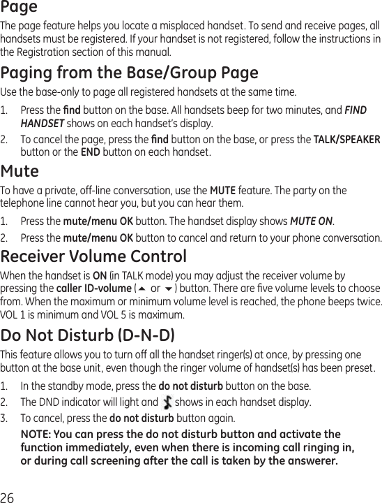 26PageThe page feature helps you locate a misplaced handset. To send and receive pages, all handsets must be registered. If your handset is not registered, follow the instructions in the Registration section of this manual.Paging from the Base/Group PageUse the base-only to page all registered handsets at the same time.1.  Press the ﬁnd button on the base. All handsets beep for two minutes, and FIND HANDSET shows on each handset’s display.2.  To cancel the page, press the ﬁnd button on the base, or press the TALK/SPEAKER button or the END button on each handset. MuteTo have a private, off-line conversation, use the MUTE feature. The party on the telephone line cannot hear you, but you can hear them.1.   Press the mute/menu OK button. The handset display shows MUTE ON. 2.  Press the mute/menu OK button to cancel and return to your phone conversation.Receiver Volume ControlWhen the handset is ON (in TALK mode) you may adjust the receiver volume by pressing the caller ID-volume (5 or 6) button. There are ﬁve volume levels to choose from. When the maximum or minimum volume level is reached, the phone beeps twice. VOL 1 is minimum and VOL 5 is maximum.Do Not Disturb (D-N-D)This feature allows you to turn off all the handset ringer(s) at once, by pressing one button at the base unit, even though the ringer volume of handset(s) has been preset. 1.  In the standby mode, press the do not disturb button on the base. 2.  The DND indicator will light and shows in each handset display.3.  To cancel, press the do not disturb button again.NOTE: You can press the do not disturb button and activate the function immediately, even when there is incoming call ringing in, or during call screening after the call is taken by the answerer.