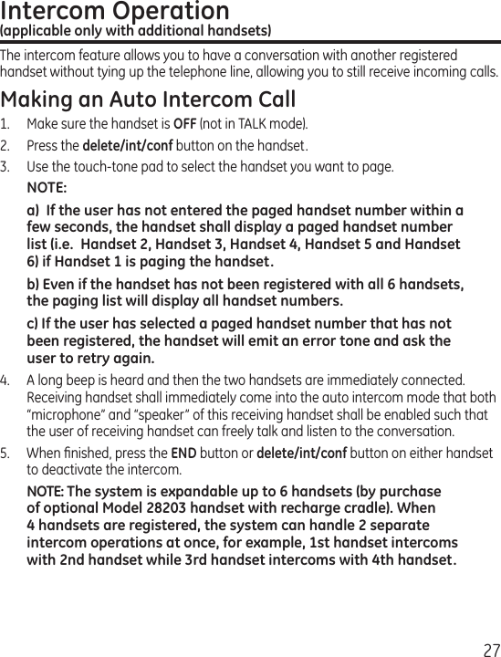 27Intercom Operation  (applicable only with additional handsets)The intercom feature allows you to have a conversation with another registered handset without tying up the telephone line, allowing you to still receive incoming calls.Making an Auto Intercom Call1.  Make sure the handset is OFF (not in TALK mode).2.   Press the delete/int/conf button on the handset.3.   Use the touch-tone pad to select the handset you want to page.NOTE: a)  If the user has not entered the paged handset number within a few seconds, the handset shall display a paged handset number list (i.e.  Handset 2, Handset 3, Handset 4, Handset 5 and Handset 6) if Handset 1 is paging the handset.b) Even if the handset has not been registered with all 6 handsets, the paging list will display all handset numbers.c) If the user has selected a paged handset number that has not been registered, the handset will emit an error tone and ask the user to retry again.4.  A long beep is heard and then the two handsets are immediately connected.  Receiving handset shall immediately come into the auto intercom mode that both “microphone” and “speaker” of this receiving handset shall be enabled such that the user of receiving handset can freely talk and listen to the conversation.5.  When ﬁnished, press the END button or delete/int/conf button on either handset to deactivate the intercom.NOTE: The system is expandable up to 6 handsets (by purchase of optional Model 28203 handset with recharge cradle). When 4 handsets are registered, the system can handle 2 separate intercom operations at once, for example, 1st handset intercoms with 2nd handset while 3rd handset intercoms with 4th handset.