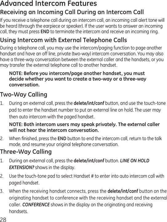 28Advanced Intercom FeaturesReceiving an Incoming Call During an Intercom CallIf you receive a telephone call during an intercom call, an incoming call alert tone will be heard (through the earpiece or speaker). If the user wants to answer an incoming call, they must press END to terminate the intercom and receive an incoming ring.Using Intercom with External Telephone CallsDuring a telephone call, you may use the intercom/paging function to page another handset and have an off line, private (two-way) intercom conversation. You may also have a three-way conversation between the external caller and the handsets, or you may transfer the external telephone call to another handset.NOTE: Before you intercom/page another handset, you must decide whether you want to create a two-way or a three-way conversation.Two-Way Calling1.  During an external call, press the delete/int/conf button, and use the touch-tone pad to enter the handset number to put an external line on hold. The user may then auto intercom with the paged handset.NOTE: Both intercom users may speak privately. The external caller will not hear the intercom conversation.2.  When ﬁnished, press the END button to end the intercom call, return to the talk mode, and resume your original telephone conversation.Three-Way Calling1.  During an external call, press the delete/int/conf button. LINE ON HOLD EXTENSION? shows in the display.2.  Use the touch-tone pad to select Handset # to enter into auto intercom call with paged handset.3.  When the receiving handset connects, press the delete/int/conf button on the originating handset to conference with the receiving handset and the external caller. CONFERENCE shows in the display on the originating and receiving handsets.