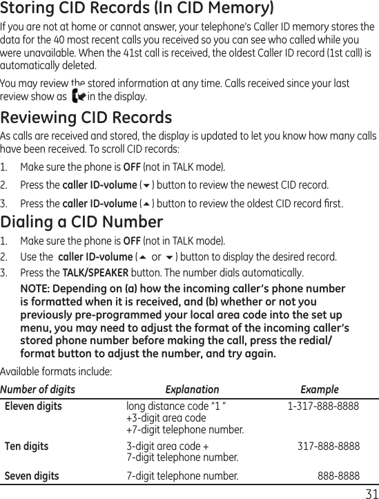 31Storing CID Records (In CID Memory)If you are not at home or cannot answer, your telephone’s Caller ID memory stores the data for the 40 most recent calls you received so you can see who called while you were unavailable. When the 41st call is received, the oldest Caller ID record (1st call) is automatically deleted.You may review the stored information at any time. Calls received since your last review show as  in the display. Reviewing CID RecordsAs calls are received and stored, the display is updated to let you know how many calls have been received. To scroll CID records:1.   Make sure the phone is OFF (not in TALK mode).2.   Press the caller ID-volume (6) button to review the newest CID record.3.  Press the caller ID-volume (5) button to review the oldest CID record ﬁrst.Dialing a CID Number1.  Make sure the phone is OFF (not in TALK mode). 2.  Use the  caller ID-volume (5 or 6) button to display the desired record. 3.  Press the TALK/SPEAKER button. The number dials automatically.NOTE: Depending on (a) how the incoming caller’s phone number is formatted when it is received, and (b) whether or not you previously pre-programmed your local area code into the set up menu, you may need to adjust the format of the incoming caller’s stored phone number before making the call, press the redial/format button to adjust the number, and try again.Available formats include:Number of digits   Explanation   Example  Eleven digits  long distance code “1 ”  1-317-888-8888   +3-digit area code   +7-digit telephone number.  Ten digits  3-digit area code +  317-888-8888   7-digit telephone number.  Seven digits  7-digit telephone number.  888-8888