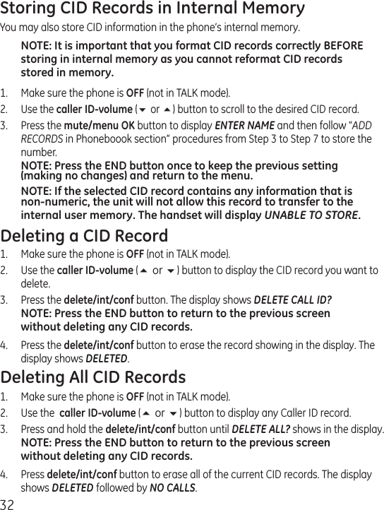 32Storing CID Records in Internal MemoryYou may also store CID information in the phone’s internal memory. NOTE: It is important that you format CID records correctly BEFORE storing in internal memory as you cannot reformat CID records stored in memory.1.  Make sure the phone is OFF (not in TALK mode).2.  Use the caller ID-volume (6 or 5) button to scroll to the desired CID record.3.  Press the mute/menu OK button to display ENTER NAME and then follow “ADD RECORDS in Phoneboook section” procedures from Step 3 to Step 7 to store the number. NOTE: Press the END button once to keep the previous setting (making no changes) and return to the menu.NOTE: If the selected CID record contains any information that is non-numeric, the unit will not allow this record to transfer to the internal user memory. The handset will display UNABLE TO STORE.Deleting a CID Record1.  Make sure the phone is OFF (not in TALK mode).2.  Use the caller ID-volume (5 or 6) button to display the CID record you want to delete.3.   Press the delete/int/conf button. The display shows DELETE CALL ID?NOTE: Press the END button to return to the previous screen without deleting any CID records.4.   Press the delete/int/conf button to erase the record showing in the display. The display shows DELETED.Deleting All CID Records1.  Make sure the phone is OFF (not in TALK mode).2.  Use the  caller ID-volume (5 or 6) button to display any Caller ID record.3.  Press and hold the delete/int/conf button until DELETE ALL? shows in the display.NOTE: Press the END button to return to the previous screen without deleting any CID records.4.   Press delete/int/conf button to erase all of the current CID records. The display shows DELETED followed by NO CALLS.