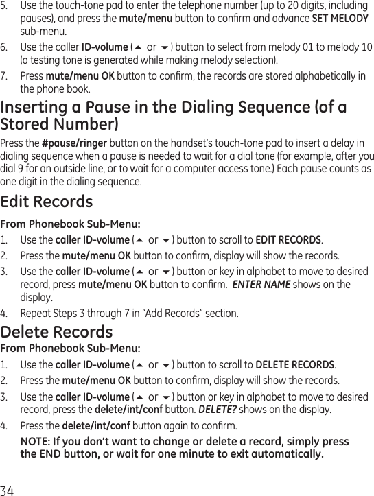 345.  Use the touch-tone pad to enter the telephone number (up to 20 digits, including pauses), and press the mute/menu button to conﬁrm and advance SET MELODY sub-menu.6.  Use the caller ID-volume (5 or 6) button to select from melody 01 to melody 10 (a testing tone is generated while making melody selection).7.  Press mute/menu OK button to conﬁrm, the records are stored alphabetically in the phone book.Inserting a Pause in the Dialing Sequence (of a Stored Number)Press the #pause/ringer button on the handset’s touch-tone pad to insert a delay in dialing sequence when a pause is needed to wait for a dial tone (for example, after you dial 9 for an outside line, or to wait for a computer access tone.) Each pause counts as one digit in the dialing sequence.Edit RecordsFrom Phonebook Sub-Menu:1.  Use the caller ID-volume (5 or 6) button to scroll to EDIT RECORDS.2.  Press the mute/menu OK button to conﬁrm, display will show the records.3.  Use the caller ID-volume (5 or 6) button or key in alphabet to move to desired record, press mute/menu OK button to conﬁrm.  ENTER NAME shows on the display.4.  Repeat Steps 3 through 7 in “Add Records” section.Delete RecordsFrom Phonebook Sub-Menu:1.  Use the caller ID-volume (5 or 6) button to scroll to DELETE RECORDS.2.  Press the mute/menu OK button to conﬁrm, display will show the records.3.  Use the caller ID-volume (5 or 6) button or key in alphabet to move to desired record, press the delete/int/conf button. DELETE? shows on the display.4.  Press the delete/int/conf button again to conﬁrm.NOTE: If you don’t want to change or delete a record, simply press the END button, or wait for one minute to exit automatically.