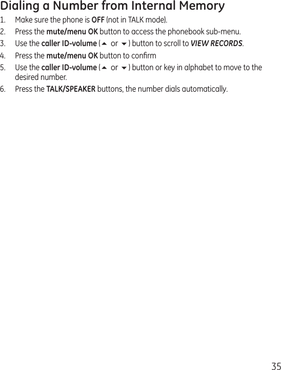 35Dialing a Number from Internal Memory1.  Make sure the phone is OFF (not in TALK mode).2.  Press the mute/menu OK button to access the phonebook sub-menu.3.  Use the caller ID-volume (5 or 6) button to scroll to VIEW RECORDS.4.   Press the mute/menu OK button to conﬁrm5.   Use the caller ID-volume (5 or 6) button or key in alphabet to move to the desired number.6.   Press the TALK/SPEAKER buttons, the number dials automatically.