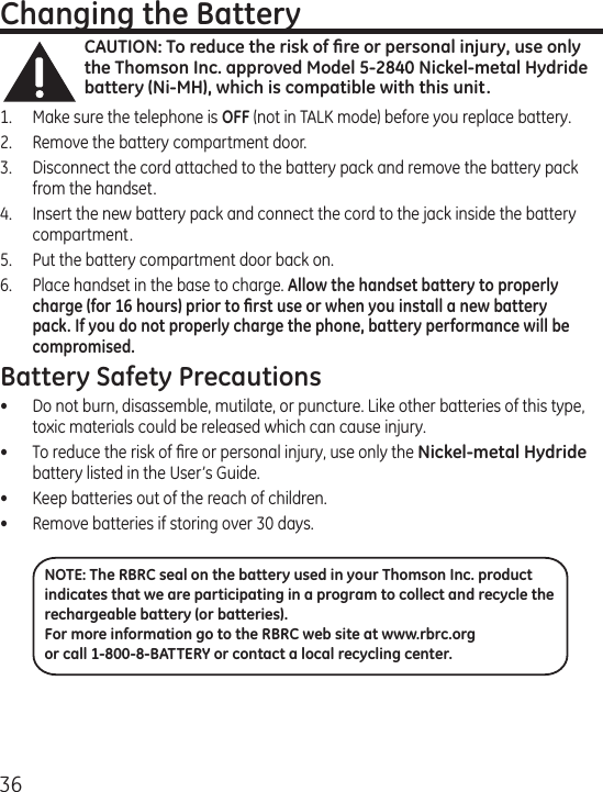 36Changing the BatteryCAUTION: To reduce the risk of ﬁre or personal injury, use only the Thomson Inc. approved Model 5-2840 Nickel-metal Hydride battery (Ni-MH), which is compatible with this unit.1.  Make sure the telephone is OFF (not in TALK mode) before you replace battery.2.  Remove the battery compartment door.3.  Disconnect the cord attached to the battery pack and remove the battery pack from the handset.4.  Insert the new battery pack and connect the cord to the jack inside the battery compartment.5.  Put the battery compartment door back on.6.  Place handset in the base to charge. Allow the handset battery to properly charge (for 16 hours) prior to ﬁrst use or when you install a new battery pack. If you do not properly charge the phone, battery performance will be compromised.Battery Safety Precautions•  Do not burn, disassemble, mutilate, or puncture. Like other batteries of this type, toxic materials could be released which can cause injury.•  To reduce the risk of ﬁre or personal injury, use only the Nickel-metal Hydride battery listed in the User’s Guide.•  Keep batteries out of the reach of children.•   Remove batteries if storing over 30 days.NOTE: The RBRC seal on the battery used in your Thomson Inc. product indicates that we are participating in a program to collect and recycle the rechargeable battery (or batteries). For more information go to the RBRC web site at www.rbrc.org or call 1-800-8-BATTERY or contact a local recycling center.