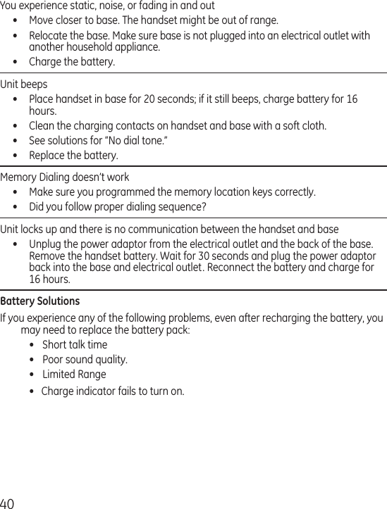 40You experience static, noise, or fading in and out  •  Move closer to base. The handset might be out of range.•  Relocate the base. Make sure base is not plugged into an electrical outlet with another household appliance.•  Charge the battery.Unit beeps •  Place handset in base for 20 seconds; if it still beeps, charge battery for 16 hours.•  Clean the charging contacts on handset and base with a soft cloth.•  See solutions for “No dial tone.”•  Replace the battery.Memory Dialing doesn’t work •  Make sure you programmed the memory location keys correctly.•  Did you follow proper dialing sequence? Unit locks up and there is no communication between the handset and base •  Unplug the power adaptor from the electrical outlet and the back of the base. Remove the handset battery. Wait for 30 seconds and plug the power adaptor back into the base and electrical outlet. Reconnect the battery and charge for 16 hours.Battery SolutionsIf you experience any of the following problems, even after recharging the battery, you may need to replace the battery pack:  •  Short talk time  •  Poor sound quality.  •  Limited Range  •   Charge indicator fails to turn on.