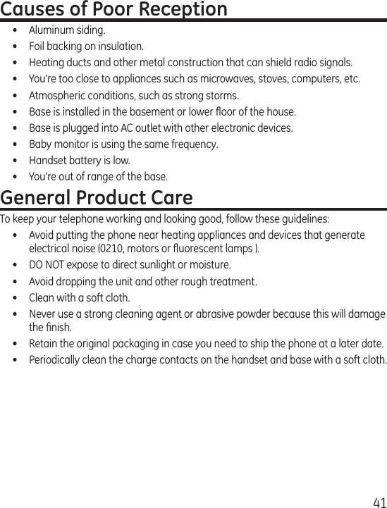 41Causes of Poor Reception•  Aluminum siding.•  Foil backing on insulation.•  Heating ducts and other metal construction that can shield radio signals.•  You’re too close to appliances such as microwaves, stoves, computers, etc.•  Atmospheric conditions, such as strong storms.•  Base is installed in the basement or lower ﬂoor of the house.•  Base is plugged into AC outlet with other electronic devices.•  Baby monitor is using the same frequency.•  Handset battery is low.•  You’re out of range of the base.General Product CareTo keep your telephone working and looking good, follow these guidelines:•  Avoid putting the phone near heating appliances and devices that generate electrical noise (0210, motors or ﬂuorescent lamps ).•  DO NOT expose to direct sunlight or moisture.•  Avoid dropping the unit and other rough treatment.•  Clean with a soft cloth. •  Never use a strong cleaning agent or abrasive powder because this will damage the ﬁnish.•  Retain the original packaging in case you need to ship the phone at a later date.•  Periodically clean the charge contacts on the handset and base with a soft cloth.
