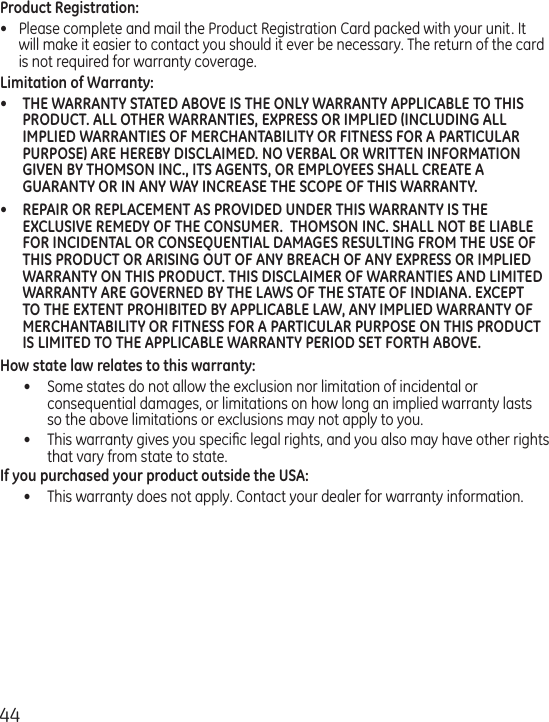 44Product Registration:•  Please complete and mail the Product Registration Card packed with your unit. It will make it easier to contact you should it ever be necessary. The return of the card is not required for warranty coverage.Limitation of Warranty:•  THE WARRANTY STATED ABOVE IS THE ONLY WARRANTY APPLICABLE TO THIS PRODUCT. ALL OTHER WARRANTIES, EXPRESS OR IMPLIED (INCLUDING ALL IMPLIED WARRANTIES OF MERCHANTABILITY OR FITNESS FOR A PARTICULAR PURPOSE) ARE HEREBY DISCLAIMED. NO VERBAL OR WRITTEN INFORMATION GIVEN BY THOMSON INC., ITS AGENTS, OR EMPLOYEES SHALL CREATE A GUARANTY OR IN ANY WAY INCREASE THE SCOPE OF THIS WARRANTY.•  REPAIR OR REPLACEMENT AS PROVIDED UNDER THIS WARRANTY IS THE EXCLUSIVE REMEDY OF THE CONSUMER.  THOMSON INC. SHALL NOT BE LIABLE FOR INCIDENTAL OR CONSEQUENTIAL DAMAGES RESULTING FROM THE USE OF THIS PRODUCT OR ARISING OUT OF ANY BREACH OF ANY EXPRESS OR IMPLIED WARRANTY ON THIS PRODUCT. THIS DISCLAIMER OF WARRANTIES AND LIMITED WARRANTY ARE GOVERNED BY THE LAWS OF THE STATE OF INDIANA. EXCEPT TO THE EXTENT PROHIBITED BY APPLICABLE LAW, ANY IMPLIED WARRANTY OF MERCHANTABILITY OR FITNESS FOR A PARTICULAR PURPOSE ON THIS PRODUCT IS LIMITED TO THE APPLICABLE WARRANTY PERIOD SET FORTH ABOVE.How state law relates to this warranty:•  Some states do not allow the exclusion nor limitation of incidental or consequential damages, or limitations on how long an implied warranty lasts so the above limitations or exclusions may not apply to you.•  This warranty gives you speciﬁc legal rights, and you also may have other rights that vary from state to state.If you purchased your product outside the USA:•  This warranty does not apply. Contact your dealer for warranty information.