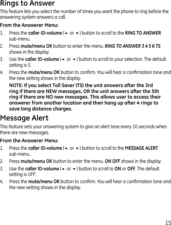 15This feature lets you select the number of times you want the phone to ring before the answering system answers a call.1.   Press the (5 or 6) button to scroll to the   sub-menu..   Press  button to enter the menu. RING TO ANSWER 3 4 5 6 TS shows in the display..   Use the (5 or 6) button to scroll to your selection. The default setting is 5..   Press the button to conrm. You will hear a conrmation tone and the new setting shows in the display.This feature sets your answering system to give an alert tone every 10 seconds when there are new messages.1.  Press the (5 or 6) button to scroll to the   sub-menu..  Press  button to enter the menu. ON OFF shows in the display..  Use the (5 or 6) button to scroll to  or . The default setting is OFF..  Press the  button to conrm. You will hear a conrmation tone and the new setting shows in the display.