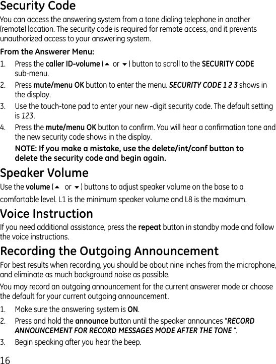 16You can access the answering system from a tone dialing telephone in another (remote) location. The security code is required for remote access, and it prevents unauthorized access to your answering system.1.  Press the  (5 or 6) button to scroll to the   sub-menu..  Press  button to enter the menu. SECURITY CODE 1 2 3 shows in the display..  Use the touch-tone pad to enter your new -digit security code. The default setting is 123..  Press the  button to conrm. You will hear a conrmation tone and the new security code shows in the display.Use the  (5 or 6) buttons to adjust speaker volume on the base to a comfortable level. L1 is the minimum speaker volume and L8 is the maximum.If you need additional assistance, press the  button in standby mode and follow the voice instructions.For best results when recording, you should be about nine inches from the microphone, and eliminate as much background noise as possible.You may record an outgoing announcement for the current answerer mode or choose the default for your current outgoing announcement.1.   Make sure the answering system is ..  Press and hold the  button until the speaker announces “RECORD ANNOUNCEMENT FOR RECORD MESSAGES MODE AFTER THE TONE “..  Begin speaking after you hear the beep.