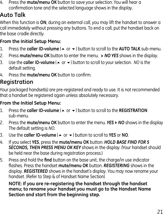 1.  Press the  button to save your selection. You will hear a conrmation tone and the selected language shows in the display. When this function is , during an external call, you may lift the handset to answer a call immediately without pressing any buttons. To end a call, put the handset back on the base cradle directly.1.  Press the  (5 or 6) button to scroll to the  sub-menu..  Press  button to enter the menu.  &gt; NO YES shows in the display.. Use the  (5 or 6) button to scroll to your selection.  NO is the default setting..  Press the  button to conrm.Your packaged handset(s) are pre-registered and ready to use. It is not recommended that a handset be registered again unless absolutely necessary.1.  Press the  (5 or 6) button to scroll to the   sub-menu..  Press the  button to enter the menu. YES4NO shows in the display The default setting is NO..  Use the (5 or 6) button to scroll to  or ..  If you select , press the button. HOLD BASE FIND FOR 5 SECONDS, THEN PRESS MENU OK KEY shows in the display. (Your handset should be held near the base during registration process.)5.  Press and hold the  button on the base unit, the charge/in use indicator ashes. Press the handset  button. REGISTERING shows in the display. REGISTERED shows in the handset’s display. You may now rename your handset. (Refer to Step &amp; of Handset Name Section)