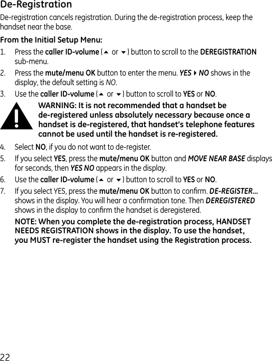 De-registration cancels registration. During the de-registration process, keep the handset near the base.1.  Press the  (5 or 6) button to scroll to the   sub-menu..  Press the  button to enter the menu. YES4NO shows in the display, the default setting is NO..  Use the (5 or 6) button to scroll to  or ..  Select , if you do not want to de-register.5.  If you select , press the  button and MOVE NEAR BASE displays for seconds, then YES NO appears in the display.6.  Use the  (5 or 6) button to scroll to  or .7.  If you select YES, press the  button to conrm. DE-REGISTER... shows in the display. You will hear a conrmation tone. Then DEREGISTERED shows in the display to conrm the handset is deregistered.