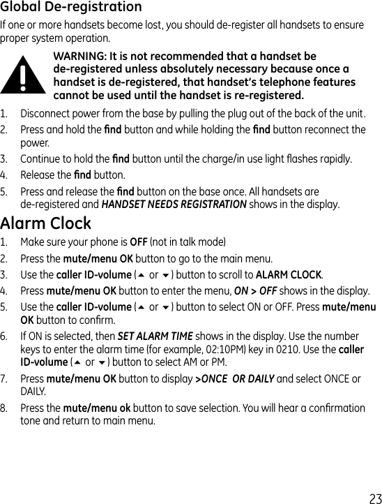 If one or more handsets become lost, you should de-register all handsets to ensure proper system operation. 1.  Disconnect power from the base by pulling the plug out of the back of the unit..  Press and hold the  button and while holding the  button reconnect the power..  Continue to hold the  button until the charge/in use light ashes rapidly..  Release the  button.5.  Press and release the  button on the base once. All handsets are  de-registered and HANDSET NEEDS REGISTRATION shows in the display. 1.  Make sure your phone is  (not in talk mode).  Press the  button to go to the main menu..  Use the  (5 or 6) button to scroll to ..  Press  button to enter the menu, ON &gt; OFF shows in the display.5.  Use the  (5 or 6) button to select ON or OFF. Press  button to conrm.6.  If ON is selected, then SET ALARM TIME shows in the display. Use the number keys to enter the alarm time (for example, 0:10PM) key in 010. Use the  (5 or 6) button to select AM or PM.7.  Press  button to display &gt;ONCE  OR DAILY and select ONCE or DAILY.8.  Press the  button to save selection. You will hear a conrmation tone and return to main menu.