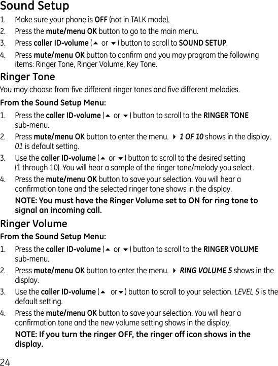 1.  Make sure your phone is  (not in TALK mode)..  Press the  button to go to the main menu..  Press  (5 or 6) button to scroll to ..  Press  button to conrm and you may program the following items: Ringer Tone, Ringer Volume, Key Tone.You may choose from ve different ringer tones and ve different melodies.1.  Press the  (5 or 6) button to scroll to the   sub-menu..  Press  button to enter the menu. 4 1 OF 10 shows in the display. 01 is default setting..  Use the  (5 or 6) button to scroll to the desired setting  (1 through 10). You will hear a sample of the ringer tone/melody you select..  Press the  button to save your selection. You will hear a conrmation tone and the selected ringer tone shows in the display.1.  Press the  (5 or 6) button to scroll to the   sub-menu..  Press  button to enter the menu. 4 RING VOLUME 5 shows in the display..  Use the  (5 or6) button to scroll to your selection. LEVEL 5 is the default setting..  Press the  button to save your selection. You will hear a conrmation tone and the new volume setting shows in the display.