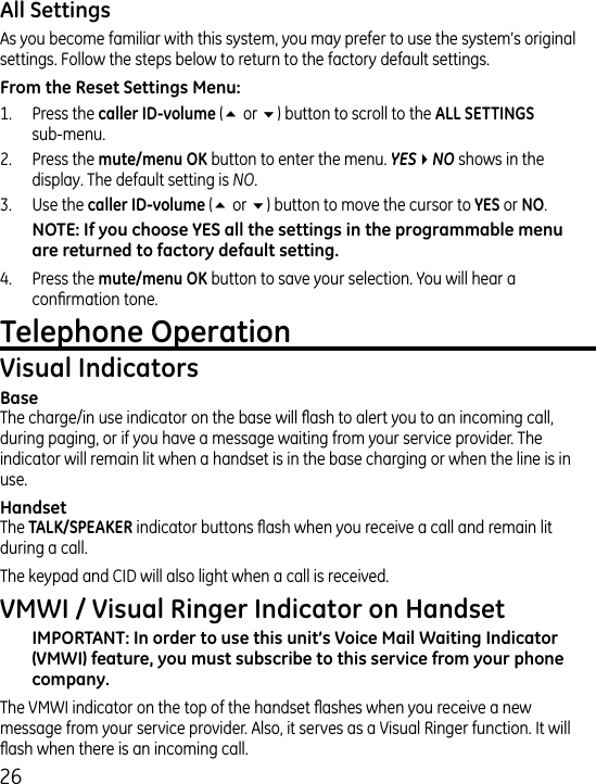 6As you become familiar with this system, you may prefer to use the system’s original settings. Follow the steps below to return to the factory default settings.1.  Press the (5 or 6) button to scroll to the   sub-menu. .  Press the button to enter the menu. YES4NO shows in the display. The default setting is NO..  Use the  (5 or 6) button to move the cursor to  or . .  Press the  button to save your selection. You will hear a conrmation tone. The charge/in use indicator on the base will ash to alert you to an incoming call, during paging, or if you have a message waiting from your service provider. The indicator will remain lit when a handset is in the base charging or when the line is in use.The  indicator buttons ash when you receive a call and remain lit during a call.The keypad and CID will also light when a call is received.The VMWI indicator on the top of the handset ashes when you receive a new message from your service provider. Also, it serves as a Visual Ringer function. It will ash when there is an incoming call.