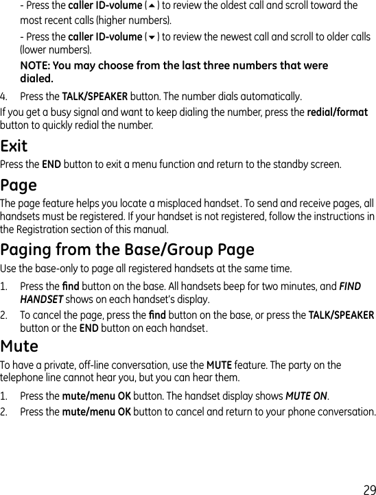 9  - Press the  (5) to review the oldest call and scroll toward the most recent calls (higher numbers).  - Press the  (6) to review the newest call and scroll to older calls (lower numbers)..  Press the  button. The number dials automatically.If you get a busy signal and want to keep dialing the number, press the  button to quickly redial the number.Press the  button to exit a menu function and return to the standby screen.The page feature helps you locate a misplaced handset. To send and receive pages, all handsets must be registered. If your handset is not registered, follow the instructions in the Registration section of this manual.Use the base-only to page all registered handsets at the same time.1.  Press the  button on the base. All handsets beep for two minutes, and FIND HANDSET shows on each handset’s display..  To cancel the page, press the  button on the base, or press the button or the  button on each handset. To have a private, off-line conversation, use the  feature. The party on the telephone line cannot hear you, but you can hear them.1.   Press the  button. The handset display shows MUTE ON. .  Press the  button to cancel and return to your phone conversation.