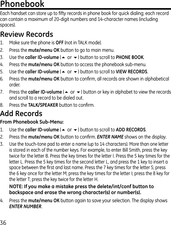 6Each handset can store up to fty records in phone book for quick dialing; each record can contain a maximum of 0-digit numbers and 1-character names (including spaces).1.  Make sure the phone is  (not in TALK mode)..  Press the  button to go to main menu..  Use the  (5or6) button to scroll to ..  Press the  button to access the phonebook sub-menu.5.  Use the (5or6) button to scroll to .6.  Press the  button to conrm, all records are shown in alphabetical order.7.  Press the  (5or6) button or key in alphabet to view the records and scroll to a record to be dialed out.8.  Press the  button to conrm.1.  Use the  (5or6) button to scroll to ..  Press the  button to conrm. ENTER NAME shows on the display.. Use the touch-tone pad to enter a name (up to 1 characters). More than one letter is stored in each of the number keys. For example, to enter Bill Smith, press the key twice for the letter B. Press the key times for the letter I. Press the 5 key times for the letter L. Press the 5 key times for the second letter L, and press the 1 key to insert a space between the rst and last name. Press the 7 key times for the letter S; press the 6 key once for the letter M; press the key times for the letter I; press the 8 key for the letter T; press the key twice for the letter H..  Press the  button again to save your selection. The display shows ENTER NUMBER.