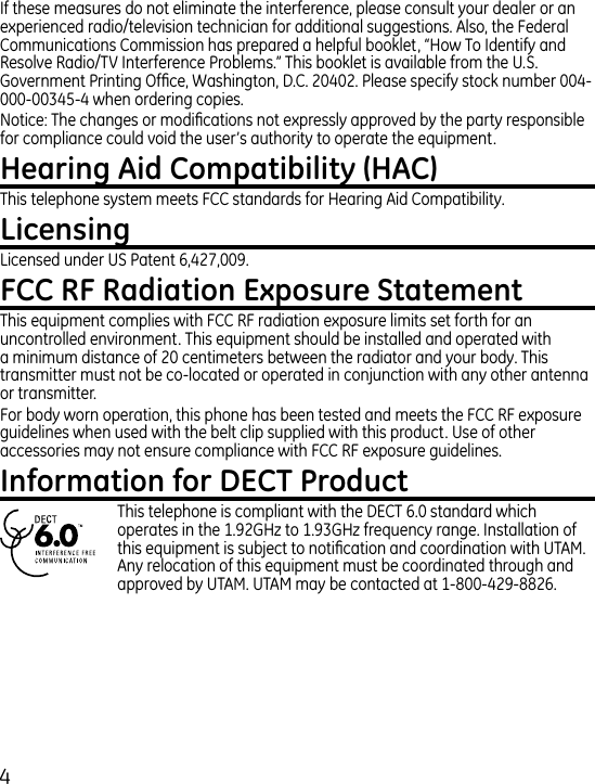 If these measures do not eliminate the interference, please consult your dealer or an experienced radio/television technician for additional suggestions. Also, the Federal Communications Commission has prepared a helpful booklet, “How To Identify and Resolve Radio/TV Interference Problems.” This booklet is available from the U.S. Government Printing Ofce, Washington, D.C. 00. Please specify stock number 00-000-005- when ordering copies.Notice: The changes or modications not expressly approved by the party responsible for compliance could void the user’s authority to operate the equipment.This telephone system meets FCC standards for Hearing Aid Compatibility.Licensed under US Patent 6,7,009.This equipment complies with FCC RF radiation exposure limits set forth for an uncontrolled environment. This equipment should be installed and operated with a minimum distance of 0 centimeters between the radiator and your body. This transmitter must not be co-located or operated in conjunction with any other antenna or transmitter.For body worn operation, this phone has been tested and meets the FCC RF exposure guidelines when used with the belt clip supplied with this product. Use of other accessories may not ensure compliance with FCC RF exposure guidelines.This telephone is compliant with the DECT 6.0 standard which operates in the 1.9GHz to 1.9GHz frequency range. Installation of this equipment is subject to notication and coordination with UTAM. Any relocation of this equipment must be coordinated through and approved by UTAM. UTAM may be contacted at 1-800-9-886. 