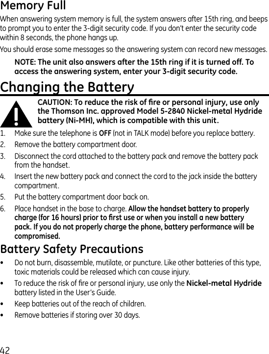 When answering system memory is full, the system answers after 15th ring, and beeps to prompt you to enter the -digit security code. If you don’t enter the security code within 8 seconds, the phone hangs up.You should erase some messages so the answering system can record new messages.1.  Make sure the telephone is  (not in TALK mode) before you replace battery..  Remove the battery compartment door..  Disconnect the cord attached to the battery pack and remove the battery pack from the handset..  Insert the new battery pack and connect the cord to the jack inside the battery compartment.5.  Put the battery compartment door back on.6.  Place handset in the base to charge. •  Do not burn, disassemble, mutilate, or puncture. Like other batteries of this type, toxic materials could be released which can cause injury.•  To reduce the risk of re or personal injury, use only the battery listed in the User’s Guide.•  Keep batteries out of the reach of children.•   Remove batteries if storing over 0 days.