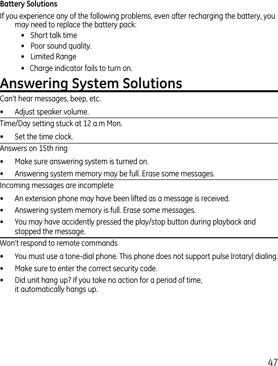 7If you experience any of the following problems, even after recharging the battery, you may need to replace the battery pack:  •  Short talk time  •  Poor sound quality.  •  Limited Range  •   Charge indicator fails to turn on.Can’t hear messages, beep, etc.•  Adjust speaker volume.Time/Day setting stuck at 1 a.m Mon.•  Set the time clock. Answers on 15th ring•  Make sure answering system is turned on.•  Answering system memory may be full. Erase some messages.Incoming messages are incomplete•  An extension phone may have been lifted as a message is received.•  Answering system memory is full. Erase some messages.•  You may have accidently pressed the play/stop button during playback and stopped the message.Won’t respond to remote commands•  You must use a tone-dial phone. This phone does not support pulse (rotary) dialing.•  Make sure to enter the correct security code.•  Did unit hang up? If you take no action for a period of time,  it automatically hangs up.