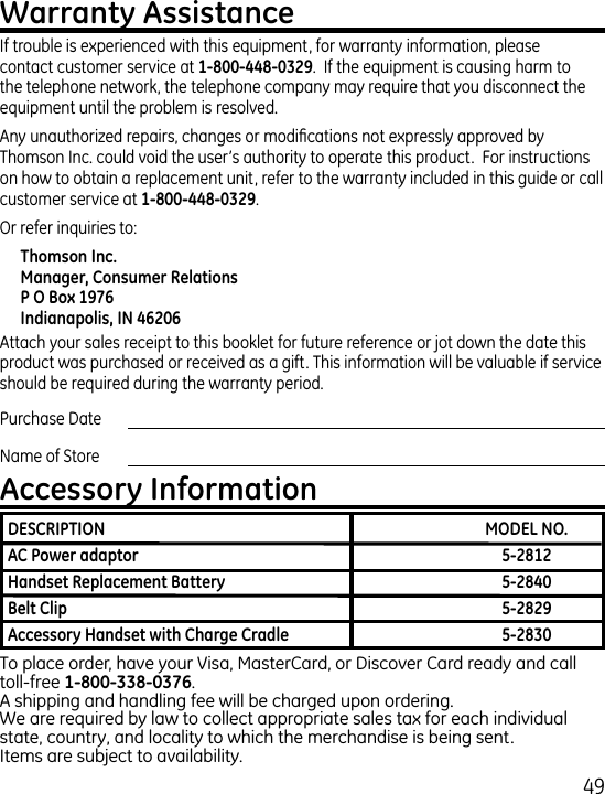 9If trouble is experienced with this equipment, for warranty information, please contact customer service at .  If the equipment is causing harm to the telephone network, the telephone company may require that you disconnect the equipment until the problem is resolved.Any unauthorized repairs, changes or modications not expressly approved by Thomson Inc. could void the user’s authority to operate this product.  For instructions on how to obtain a replacement unit, refer to the warranty included in this guide or call customer service at .Or refer inquiries to:Attach your sales receipt to this booklet for future reference or jot down the date this product was purchased or received as a gift. This information will be valuable if service should be required during the warranty period.Purchase Date Name of StoreTo place order, have your Visa, MasterCard, or Discover Card ready and call toll-free .A shipping and handling fee will be charged upon ordering.We are required by law to collect appropriate sales tax for each individual state, country, and locality to which the merchandise is being sent.Items are subject to availability.      