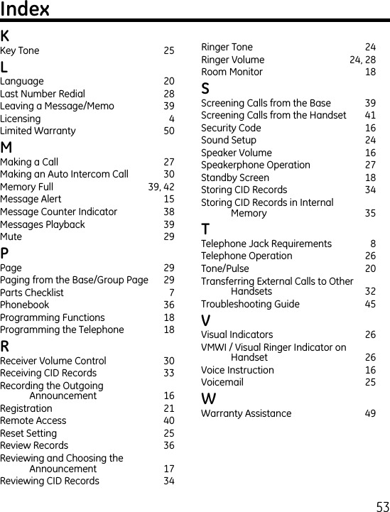 5 Key Tone  5 Language  0Last Number Redial  8Leaving a Message/Memo  9Licensing  Limited Warranty  50 Making a Call  7Making an Auto Intercom Call  0Memory Full  9, Message Alert  15Message Counter Indicator  8Messages Playback  9Mute    9 Page    9Paging from the Base/Group Page  9Parts Checklist  7Phonebook  6Programming Functions  18Programming the Telephone  18 Receiver Volume Control  0Receiving CID Records  Recording the Outgoing  Announcement  16Registration  1Remote Access  0Reset Setting  5Review Records  6Reviewing and Choosing the Announcement  17Reviewing CID Records  Ringer Tone  Ringer Volume  , 8Room Monitor  18 Screening Calls from the Base  9Screening Calls from the Handset  1Security Code   16Sound Setup  Speaker Volume  16Speakerphone Operation  7Standby Screen  18Storing CID Records  Storing CID Records in Internal  Memory  5 Telephone Jack Requirements  8Telephone Operation  6Tone/Pulse  0Transferring External Calls to Other Handsets  Troubleshooting Guide  5 Visual Indicators  6VMWI / Visual Ringer Indicator on  Handset  6Voice Instruction  16Voicemail  5 Warranty Assistance  9
