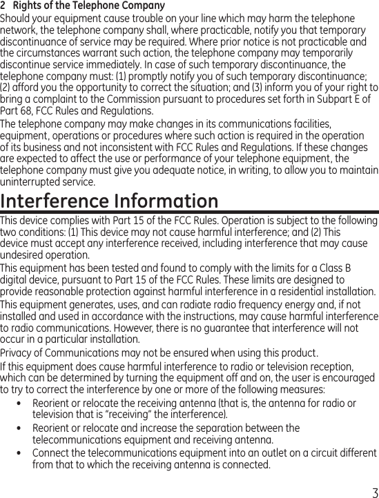 32  Rights of the Telephone Company Should your equipment cause trouble on your line which may harm the telephone network, the telephone company shall, where practicable, notify you that temporary discontinuance of service may be required. Where prior notice is not practicable and the circumstances warrant such action, the telephone company may temporarily discontinue service immediately. In case of such temporary discontinuance, the telephone company must: (1) promptly notify you of such temporary discontinuance; (2) afford you the opportunity to correct the situation; and (3) inform you of your right to bring a complaint to the Commission pursuant to procedures set forth in Subpart E of Part 68, FCC Rules and Regulations.The telephone company may make changes in its communications facilities, equipment, operations or procedures where such action is required in the operation of its business and not inconsistent with FCC Rules and Regulations. If these changes are expected to affect the use or performance of your telephone equipment, the telephone company must give you adequate notice, in writing, to allow you to maintain uninterrupted service.Interference InformationThis device complies with Part 15 of the FCC Rules. Operation is subject to the following two conditions: (1) This device may not cause harmful interference; and (2) This device must accept any interference received, including interference that may cause undesired operation.This equipment has been tested and found to comply with the limits for a Class B digital device, pursuant to Part 15 of the FCC Rules. These limits are designed to provide reasonable protection against harmful interference in a residential installation.This equipment generates, uses, and can radiate radio frequency energy and, if not installed and used in accordance with the instructions, may cause harmful interference to radio communications. However, there is no guarantee that interference will not occur in a particular installation.Privacy of Communications may not be ensured when using this product.If this equipment does cause harmful interference to radio or television reception, which can be determined by turning the equipment off and on, the user is encouraged to try to correct the interference by one or more of the following measures:•  Reorient or relocate the receiving antenna (that is, the antenna for radio or television that is “receiving” the interference).•  Reorient or relocate and increase the separation between the telecommunications equipment and receiving antenna.•  Connect the telecommunications equipment into an outlet on a circuit different from that to which the receiving antenna is connected.