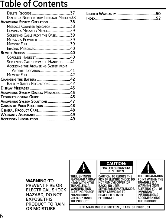 6Delete reCorDs............................................37Dialing a numBer From internal memory 38AnswEring systEm opErAtion.....................38message Counter inDiCator ......................38leaVing a message/memo ..........................39sCreening Calls From the Base ................39messages PlayBaCk .....................................39memory Full ................................................ 39erasing messages........................................40rEmotE AccEss ..........................................40CorDless hanDset ....................................... 40sCreening Calls From the hanDset .........41aCCessing the answering system From another loCation ..................................41memory Full ................................................ 42cHAnging tHE bAttEry ...............................42Battery saFety PreCautions ......................42displAy mEssAgEs ......................................43AnswEring systEm displAy mEssAgEs ..........45troublEsHooting guidE .............................45AnswEring systEm solutions .....................47cAusEs of poor rEcEption .........................48gEnErAl product cArE ..............................48wArrAnty AssistAncE ................................49AccEssory informAtion ..............................49limitEd wArrAnty .....................................50indEx .........................................................52SEE MARKING ON BOTTOM / BACK OF PRODUCTRISK OF ELECTRIC SHOCK            DO NOT OPENWARNING: TOPREVENT FIRE ORELECTRICAL SHOCKHAZARD, DO NOTEXPOSE THISPRODUCT  TO RAINOR MOISTURE.THE LIGHTNINGFLASH AND ARROWHEAD WITHIN THETRIANGLE IS AWARNING SIGNALERTING YOU OF“DANGEROUSVOLTAGE” INSIDETHE PRODUCT.CAUTION: TO REDUCE THERISK OF ELECTRIC SHOCK, DONOT REMOVE COVER (ORBACK). NO USERSERVICEABLE PARTS INSIDE.REFER SERVICING TOQUALIFIED SERVICEPERSONNEL.THE EXCLAMATIONPOINT WITHIN THETRIANGLE IS AWARNING SIGNALERTING YOU  OFIMPORTANTINSTRUCTIONSACCOMPANYINGTHE PRODUCT.CAUTION: