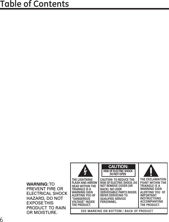 6Table of ContentsSEE MARKING ON BOTTOM / BACK OF PRODUCTRISK OF ELECTRIC SHOCK            DO NOT OPENWARNING: TOPREVENT FIRE ORELECTRICAL SHOCKHAZARD, DO NOTEXPOSE THISPRODUCT  TO RAINOR MOISTURE.THE LIGHTNINGFLASH AND ARROWHEAD WITHIN THETRIANGLE IS AWARNING SIGNALERTING YOU OF“DANGEROUSVOLTAGE” INSIDETHE PRODUCT.CAUTION: TO REDUCE THERISK OF ELECTRIC SHOCK, DONOT REMOVE COVER (ORBACK). NO USERSERVICEABLE PARTS INSIDE.REFER SERVICING TOQUALIFIED SERVICEPERSONNEL.THE EXCLAMATIONPOINT WITHIN THETRIANGLE IS AWARNING SIGNALERTING YOU  OFIMPORTANTINSTRUCTIONSACCOMPANYINGTHE PRODUCT.CAUTION: