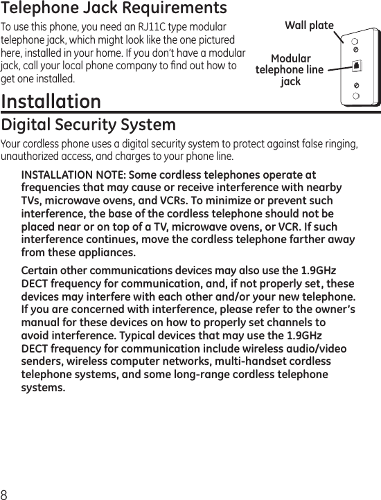 8Telephone Jack RequirementsTo use this phone, you need an RJ11C type modular telephone jack, which might look like the one pictured here, installed in your home. If you don’t have a modular jack, call your local phone company to ﬁnd out how to get one installed.Installation Digital Security SystemYour cordless phone uses a digital security system to protect against false ringing, unauthorized access, and charges to your phone line.INSTALLATION NOTE: Some cordless telephones operate at frequencies that may cause or receive interference with nearby TVs, microwave ovens, and VCRs. To minimize or prevent such interference, the base of the cordless telephone should not be placed near or on top of a TV, microwave ovens, or VCR. If such interference continues, move the cordless telephone farther away from these appliances.Certain other communications devices may also use the 1.9GHz DECT frequency for communication, and, if not properly set, these devices may interfere with each other and/or your new telephone. If you are concerned with interference, please refer to the owner’s manual for these devices on how to properly set channels to avoid interference. Typical devices that may use the 1.9GHz DECT frequency for communication include wireless audio/video senders, wireless computer networks, multi-handset cordless telephone systems, and some long-range cordless telephone systems.Modular telephone line jackWall plate