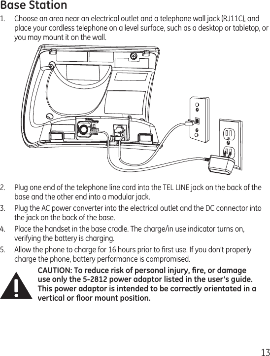 13Base Station1.  Choose an area near an electrical outlet and a telephone wall jack (RJ11C), and place your cordless telephone on a level surface, such as a desktop or tabletop, or you may mount it on the wall.2.  Plug one end of the telephone line cord into the TEL LINE jack on the back of the base and the other end into a modular jack.3.  Plug the AC power converter into the electrical outlet and the DC connector into the jack on the back of the base.4.  Place the handset in the base cradle. The charge/in use indicator turns on, verifying the battery is charging.5.  Allow the phone to charge for 16 hours prior to ﬁrst use. If you don’t properly charge the phone, battery performance is compromised.CAUTION: To reduce risk of personal injury, ﬁre, or damage use only the 5-2812 power adaptor listed in the user’s guide. This power adaptor is intended to be correctly orientated in a vertical or ﬂoor mount position.