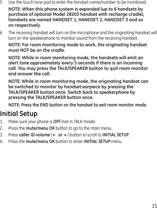 155.  Use the touch tone pad to enter the handset name/number to be monitored.NOTE: When this phone system is expanded (up to 6 handsets by purchase of optional Model 28203 handset with recharge cradle), handsets are named HANDSET 1, HANDSET 2, HANDSET 3 and so on respectively.6.  The receiving handset will turn on the microphone and the originating handset will turn on the speakerphone to monitor sound from the receiving handset.NOTE: For room monitoring mode to work, the originating handset must NOT be on the cradle.NOTE: While in room monitoring mode, the handsets will emit an alert tone approximately every 5 seconds if there is an incoming call. You may press the TALK/SPEAKER button to quit room monitor and answer the call.NOTE: While in room monitoring mode, the originating handset can be switched to monitor by handset earpiece by pressing the  TALK/SPEAKER button once. Switch back to speakerphone by pressing the TALK/SPEAKER button once.NOTE: Press the END button on the handset to exit room monitor mode.Initial Setup1.  Make sure your phone is OFF (not in TALK mode).2.  Press the mute/menu OK button to go to the main menu.3.  Press caller ID-volume (6 or 5) button to scroll to INITIAL SETUP.4.  Press the mute/menu OK button to enter INITIAL SETUP menu. 