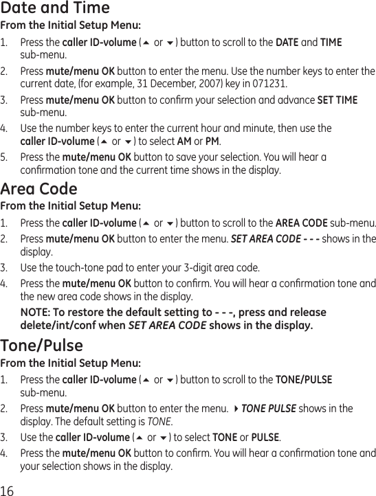16Date and TimeFrom the Initial Setup Menu:1.  Press the caller ID-volume (5 or 6) button to scroll to the DATE and TIME  sub-menu.2.  Press mute/menu OK button to enter the menu. Use the number keys to enter the current date, (for example, 31 December, 2007) key in 071231.3.  Press mute/menu OK button to conﬁrm your selection and advance SET TIME sub-menu.4.  Use the number keys to enter the current hour and minute, then use the  caller ID-volume (5 or 6) to select AM or PM.5.  Press the mute/menu OK button to save your selection. You will hear a conﬁrmation tone and the current time shows in the display.Area CodeFrom the Initial Setup Menu: 1.  Press the caller ID-volume (5 or 6) button to scroll to the AREA CODE sub-menu.2.  Press mute/menu OK button to enter the menu. SET AREA CODE - - - shows in the display.3.   Use the touch-tone pad to enter your 3-digit area code.4.  Press the mute/menu OK button to conﬁrm. You will hear a conﬁrmation tone and the new area code shows in the display.NOTE: To restore the default setting to - - -, press and release delete/int/conf when SET AREA CODE shows in the display.Tone/PulseFrom the Initial Setup Menu: 1.  Press the caller ID-volume (5 or 6) button to scroll to the TONE/PULSE  sub-menu.2.  Press mute/menu OK button to enter the menu. 4TONE PULSE shows in the display. The default setting is TONE.3.  Use the caller ID-volume (5 or 6) to select TONE or PULSE.4.  Press the mute/menu OK button to conﬁrm. You will hear a conﬁrmation tone and your selection shows in the display.