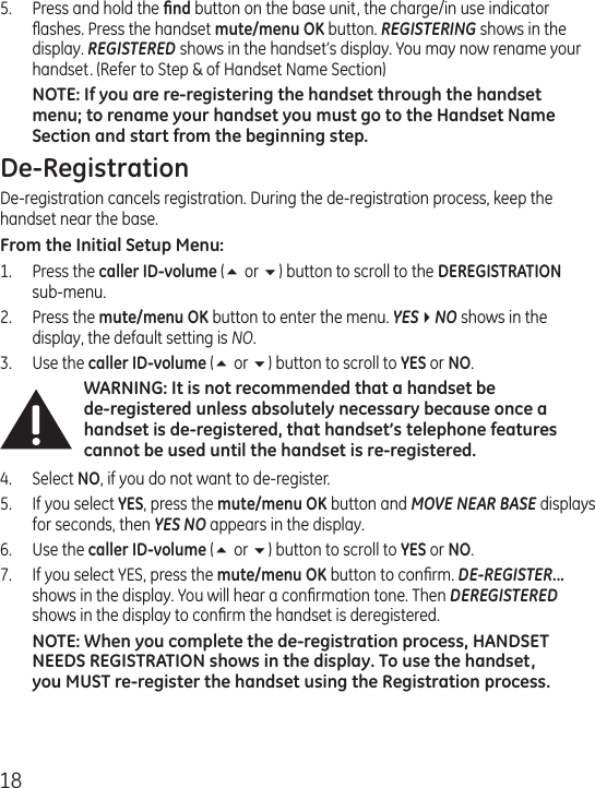 185.  Press and hold the ﬁnd button on the base unit, the charge/in use indicator ﬂashes. Press the handset mute/menu OK button. REGISTERING shows in the display. REGISTERED shows in the handset’s display. You may now rename your handset. (Refer to Step &amp; of Handset Name Section)NOTE: If you are re-registering the handset through the handset menu; to rename your handset you must go to the Handset Name Section and start from the beginning step. De-RegistrationDe-registration cancels registration. During the de-registration process, keep the handset near the base.From the Initial Setup Menu:1.  Press the caller ID-volume (5 or 6) button to scroll to the DEREGISTRATION  sub-menu.2.  Press the mute/menu OK button to enter the menu. YES4NO shows in the display, the default setting is NO.3.  Use the caller ID-volume (5 or 6) button to scroll to YES or NO.WARNING: It is not recommended that a handset be  de-registered unless absolutely necessary because once a handset is de-registered, that handset’s telephone features cannot be used until the handset is re-registered.4.  Select NO, if you do not want to de-register.5.  If you select YES, press the mute/menu OK button and MOVE NEAR BASE displays for seconds, then YES NO appears in the display.6.  Use the caller ID-volume (5 or 6) button to scroll to YES or NO.7.  If you select YES, press the mute/menu OK button to conﬁrm. DE-REGISTER... shows in the display. You will hear a conﬁrmation tone. Then DEREGISTERED shows in the display to conﬁrm the handset is deregistered.NOTE: When you complete the de-registration process, HANDSET NEEDS REGISTRATION shows in the display. To use the handset, you MUST re-register the handset using the Registration process.