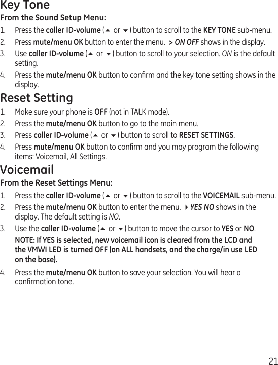 21Key ToneFrom the Sound Setup Menu: 1.  Press the caller ID-volume (5 or 6) button to scroll to the KEY TONE sub-menu.2. Press mute/menu OK button to enter the menu.  &gt; ON OFF shows in the display.3.  Use caller ID-volume (5 or 6) button to scroll to your selection. ON is the default setting.4.  Press the mute/menu OK button to conﬁrm and the key tone setting shows in the display.Reset Setting1.  Make sure your phone is OFF (not in TALK mode).2.  Press the mute/menu OK button to go to the main menu.3.  Press caller ID-volume (5 or 6) button to scroll to RESET SETTINGS.4.  Press mute/menu OK button to conﬁrm and you may program the following items: Voicemail, All Settings.VoicemailFrom the Reset Settings Menu:1.  Press the caller ID-volume (5 or 6) button to scroll to the VOICEMAIL sub-menu. 2.  Press the mute/menu OK button to enter the menu. 4YES NO shows in the display. The default setting is NO.3.  Use the caller ID-volume (5 or 6) button to move the cursor to YES or NO. NOTE: If YES is selected, new voicemail icon is cleared from the LCD and the VMWI LED is turned OFF (on ALL handsets, and the charge/in use LED on the base).4.  Press the mute/menu OK button to save your selection. You will hear a conﬁrmation tone. 