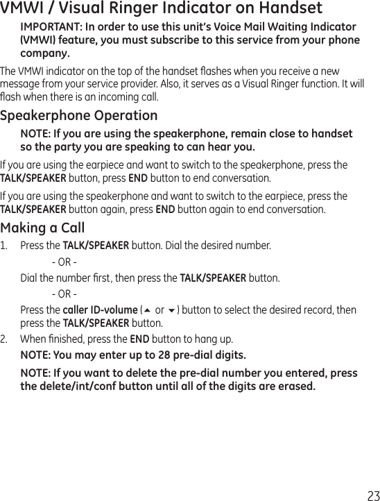 23VMWI / Visual Ringer Indicator on HandsetIMPORTANT: In order to use this unit’s Voice Mail Waiting Indicator (VMWI) feature, you must subscribe to this service from your phone company. The VMWI indicator on the top of the handset ﬂashes when you receive a new message from your service provider. Also, it serves as a Visual Ringer function. It will ﬂash when there is an incoming call.Speakerphone OperationNOTE: If you are using the speakerphone, remain close to handset so the party you are speaking to can hear you. If you are using the earpiece and want to switch to the speakerphone, press the  TALK/SPEAKER button, press END button to end conversation. If you are using the speakerphone and want to switch to the earpiece, press the  TALK/SPEAKER button again, press END button again to end conversation. Making a Call1.  Press the TALK/SPEAKER button. Dial the desired number.     - OR -   Dial the number ﬁrst, then press the TALK/SPEAKER button.     - OR -   Press the caller ID-volume (5 or 6) button to select the desired record, then press the TALK/SPEAKER button.2.  When ﬁnished, press the END button to hang up.NOTE: You may enter up to 28 pre-dial digits.NOTE: If you want to delete the pre-dial number you entered, press the delete/int/conf button until all of the digits are erased. 