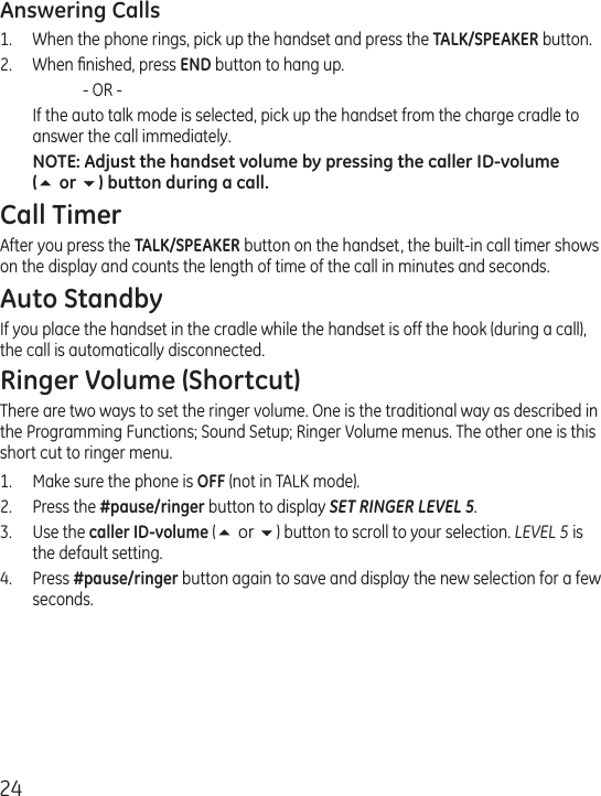 24Answering Calls1.  When the phone rings, pick up the handset and press the TALK/SPEAKER button. 2.  When ﬁnished, press END button to hang up.    - OR -   If the auto talk mode is selected, pick up the handset from the charge cradle to answer the call immediately.NOTE: Adjust the handset volume by pressing the caller ID-volume (5 or 6) button during a call.Call TimerAfter you press the TALK/SPEAKER button on the handset, the built-in call timer shows on the display and counts the length of time of the call in minutes and seconds.Auto StandbyIf you place the handset in the cradle while the handset is off the hook (during a call), the call is automatically disconnected.Ringer Volume (Shortcut)There are two ways to set the ringer volume. One is the traditional way as described in the Programming Functions; Sound Setup; Ringer Volume menus. The other one is this short cut to ringer menu.1.  Make sure the phone is OFF (not in TALK mode).2.  Press the #pause/ringer button to display SET RINGER LEVEL 5. 3.  Use the caller ID-volume (5 or 6) button to scroll to your selection. LEVEL 5 is the default setting.4.  Press #pause/ringer button again to save and display the new selection for a few seconds.